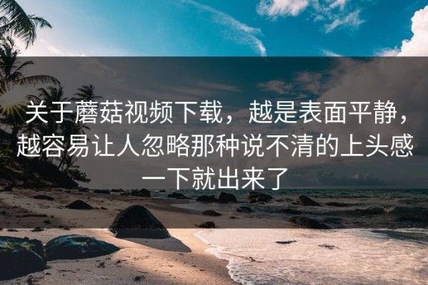 关于蘑菇视频下载，越是表面平静，越容易让人忽略那种说不清的上头感一下就出来了