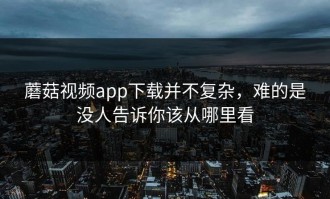 蘑菇视频app下载并不复杂，难的是没人告诉你该从哪里看