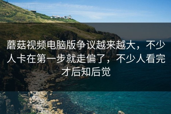 蘑菇视频电脑版争议越来越大，不少人卡在第一步就走偏了，不少人看完才后知后觉