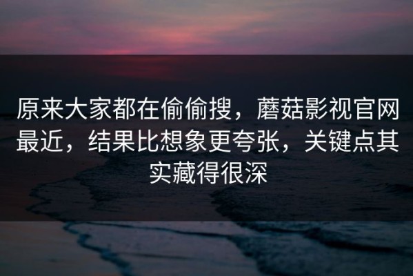 原来大家都在偷偷搜，蘑菇影视官网最近，结果比想象更夸张，关键点其实藏得很深