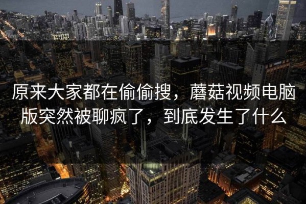 原来大家都在偷偷搜，蘑菇视频电脑版突然被聊疯了，到底发生了什么