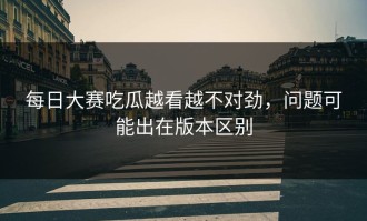 每日大赛吃瓜越看越不对劲，问题可能出在版本区别