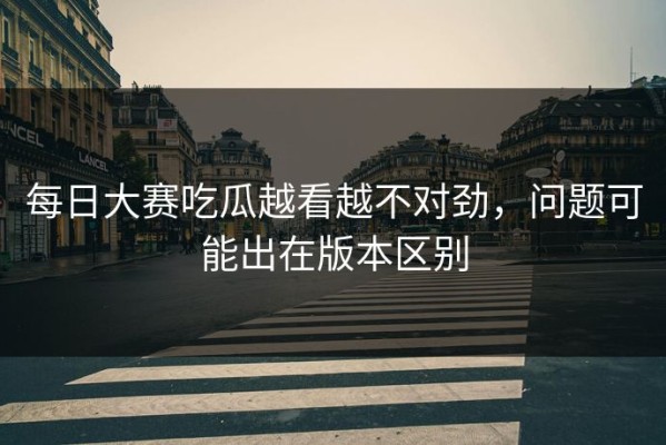 每日大赛吃瓜越看越不对劲，问题可能出在版本区别