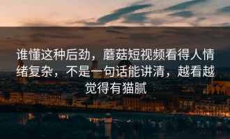 谁懂这种后劲，蘑菇短视频看得人情绪复杂，不是一句话能讲清，越看越觉得有猫腻