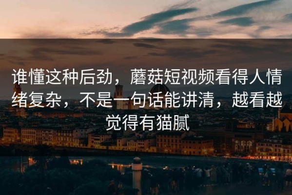 谁懂这种后劲，蘑菇短视频看得人情绪复杂，不是一句话能讲清，越看越觉得有猫腻