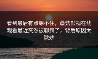 看到最后有点绷不住，蘑菇影视在线观看最近突然被聊疯了，背后原因太微妙