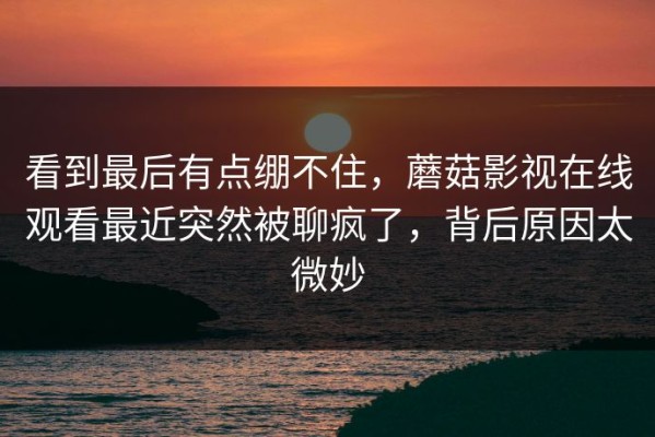 看到最后有点绷不住，蘑菇影视在线观看最近突然被聊疯了，背后原因太微妙