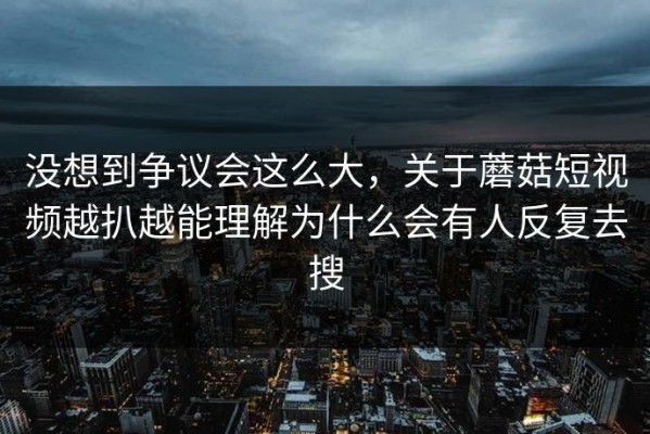 没想到争议会这么大，关于蘑菇短视频越扒越能理解为什么会有人反复去搜
