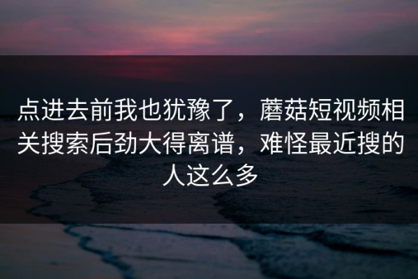 点进去前我也犹豫了，蘑菇短视频相关搜索后劲大得离谱，难怪最近搜的人这么多