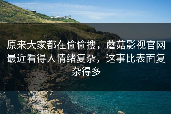 原来大家都在偷偷搜，蘑菇影视官网最近看得人情绪复杂，这事比表面复杂得多
