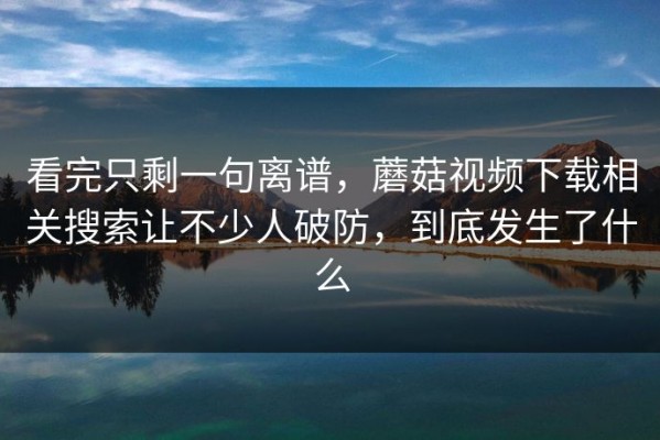 看完只剩一句离谱，蘑菇视频下载相关搜索让不少人破防，到底发生了什么