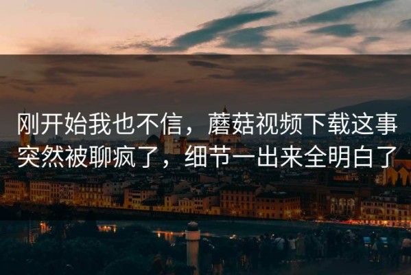 刚开始我也不信，蘑菇视频下载这事突然被聊疯了，细节一出来全明白了