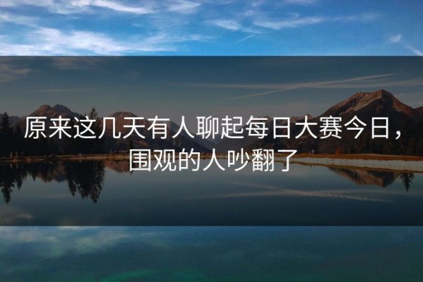 原来这几天有人聊起每日大赛今日，围观的人吵翻了