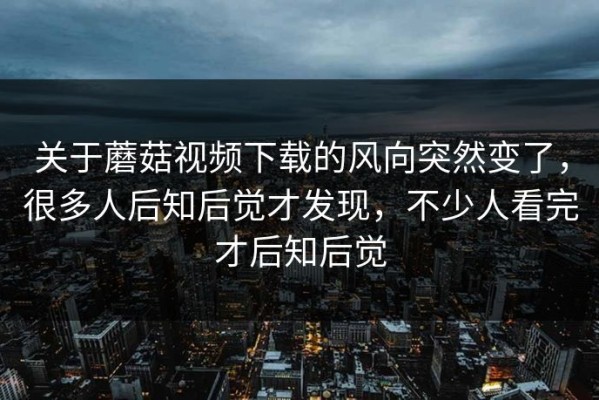 关于蘑菇视频下载的风向突然变了，很多人后知后觉才发现，不少人看完才后知后觉