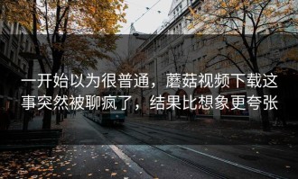 一开始以为很普通，蘑菇视频下载这事突然被聊疯了，结果比想象更夸张