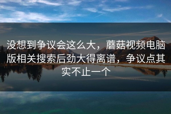 没想到争议会这么大，蘑菇视频电脑版相关搜索后劲大得离谱，争议点其实不止一个