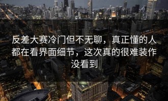 反差大赛冷门但不无聊，真正懂的人都在看界面细节，这次真的很难装作没看到