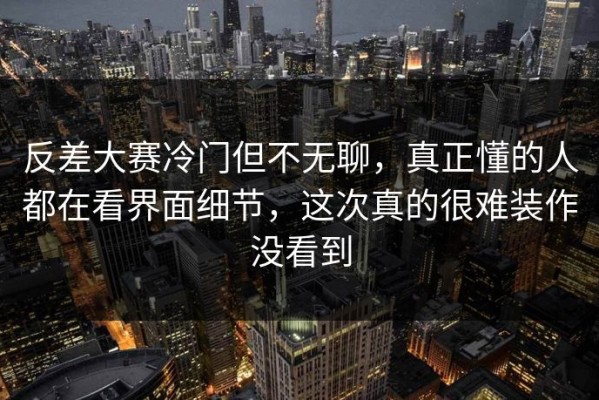 反差大赛冷门但不无聊，真正懂的人都在看界面细节，这次真的很难装作没看到