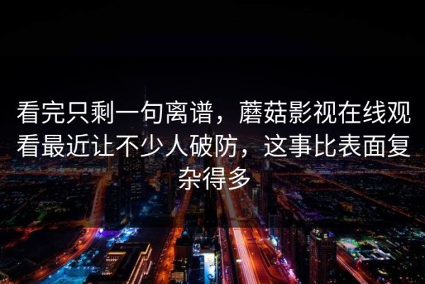 看完只剩一句离谱，蘑菇影视在线观看最近让不少人破防，这事比表面复杂得多