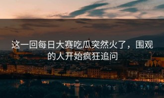 这一回每日大赛吃瓜突然火了，围观的人开始疯狂追问