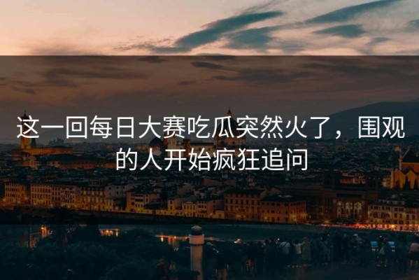 这一回每日大赛吃瓜突然火了，围观的人开始疯狂追问