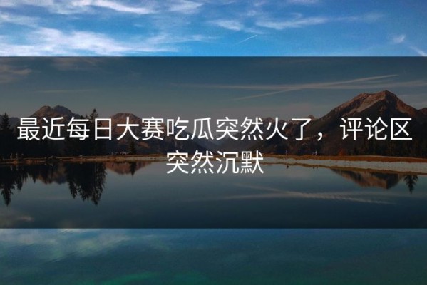最近每日大赛吃瓜突然火了，评论区突然沉默