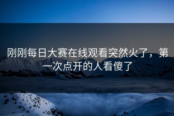 刚刚每日大赛在线观看突然火了，第一次点开的人看傻了