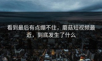 看到最后有点绷不住，蘑菇短视频最近，到底发生了什么