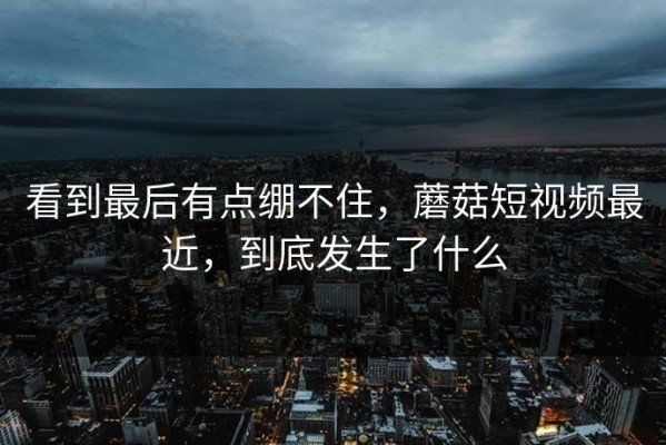 看到最后有点绷不住，蘑菇短视频最近，到底发生了什么