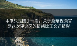 本来只是随手一看，关于蘑菇视频官网这次评论区的情绪比正文还精彩