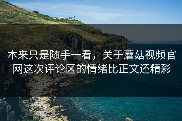 本来只是随手一看，关于蘑菇视频官网这次评论区的情绪比正文还精彩
