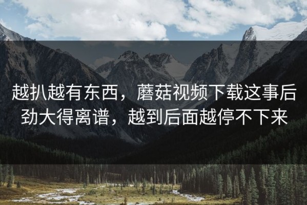 越扒越有东西，蘑菇视频下载这事后劲大得离谱，越到后面越停不下来