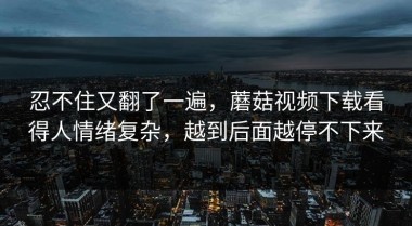忍不住又翻了一遍，蘑菇视频下载看得人情绪复杂，越到后面越停不下来