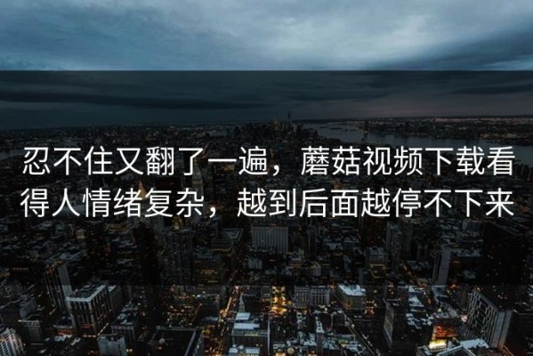 忍不住又翻了一遍，蘑菇视频下载看得人情绪复杂，越到后面越停不下来
