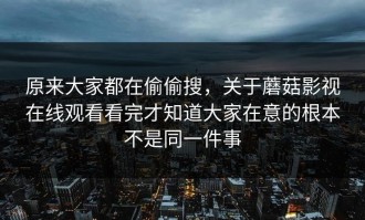 原来大家都在偷偷搜，关于蘑菇影视在线观看看完才知道大家在意的根本不是同一件事