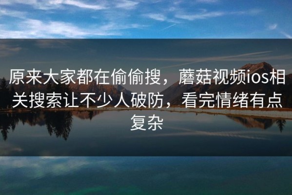 原来大家都在偷偷搜，蘑菇视频ios相关搜索让不少人破防，看完情绪有点复杂