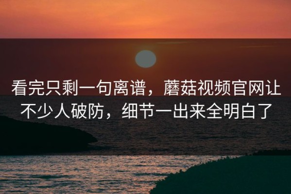看完只剩一句离谱，蘑菇视频官网让不少人破防，细节一出来全明白了