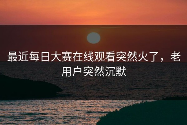 最近每日大赛在线观看突然火了，老用户突然沉默