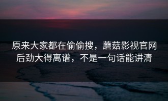 原来大家都在偷偷搜，蘑菇影视官网后劲大得离谱，不是一句话能讲清