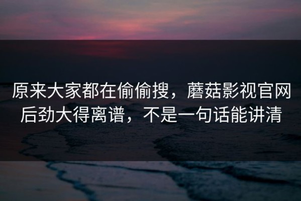 原来大家都在偷偷搜，蘑菇影视官网后劲大得离谱，不是一句话能讲清
