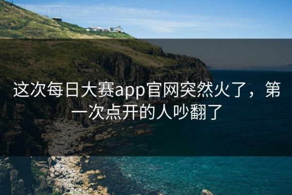 这次每日大赛app官网突然火了，第一次点开的人吵翻了