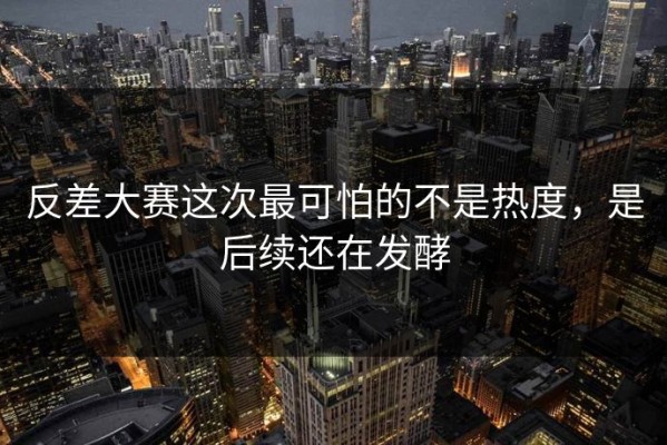 反差大赛这次最可怕的不是热度，是后续还在发酵