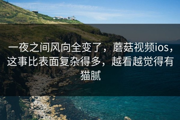 一夜之间风向全变了，蘑菇视频ios，这事比表面复杂得多，越看越觉得有猫腻