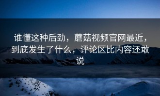 谁懂这种后劲，蘑菇视频官网最近，到底发生了什么，评论区比内容还敢说