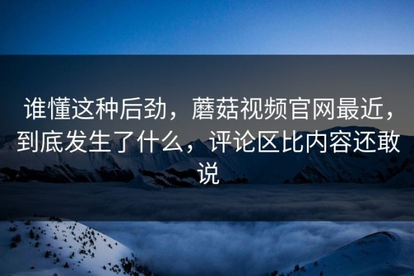 谁懂这种后劲，蘑菇视频官网最近，到底发生了什么，评论区比内容还敢说