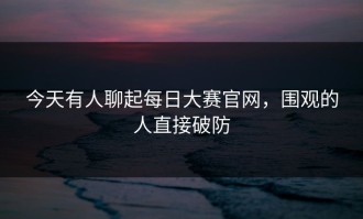 今天有人聊起每日大赛官网，围观的人直接破防