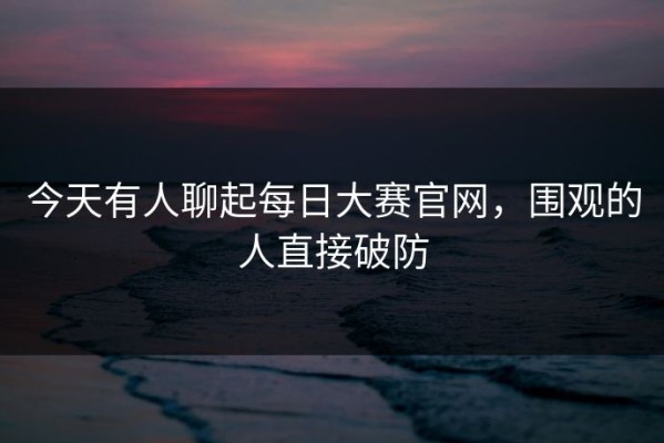 今天有人聊起每日大赛官网，围观的人直接破防