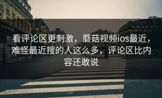 看评论区更刺激，蘑菇视频ios最近，难怪最近搜的人这么多，评论区比内容还敢说