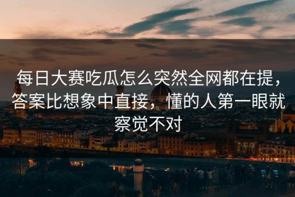 每日大赛吃瓜怎么突然全网都在提，答案比想象中直接，懂的人第一眼就察觉不对