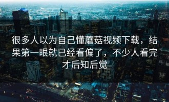 很多人以为自己懂蘑菇视频下载，结果第一眼就已经看偏了，不少人看完才后知后觉